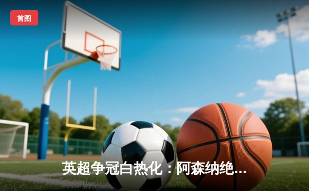 英超争冠白热化：阿森纳绝杀曼联紧追曼城，萨卡制胜球点燃酋长球场