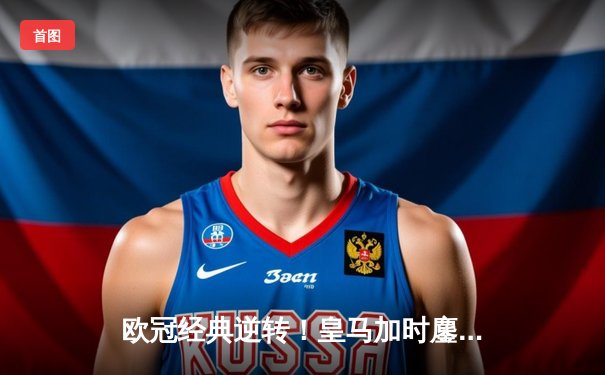 欧冠经典逆转！皇马加时鏖战3-1力克拜仁 维尼修斯双响闪耀伯纳乌