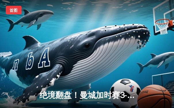 绝境翻盘！曼城加时赛3-2逆转拜仁，德布劳内传射建功锁定欧冠决赛席位