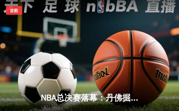 NBA总决赛落幕：丹佛掘金队史首冠 约基奇三双统治比赛
