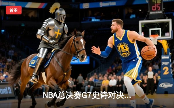 NBA总决赛G7史诗对决：凯尔特人险胜勇士加冕队史第18冠
