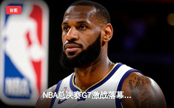 NBA总决赛G7激战落幕：凯尔特人险胜勇士夺第18冠，塔图姆荣膺FMVP