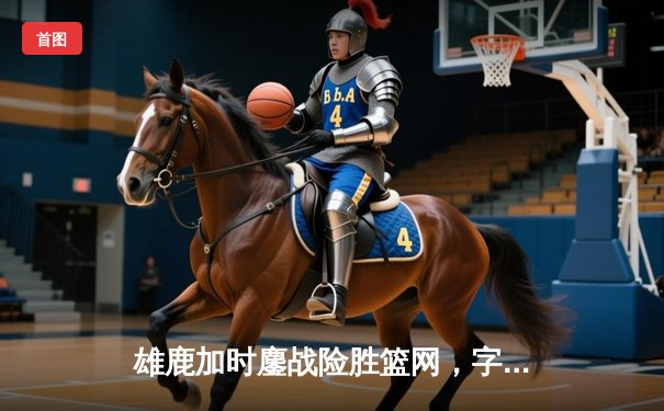 雄鹿加时鏖战险胜篮网，字母哥44分主宰关键时刻