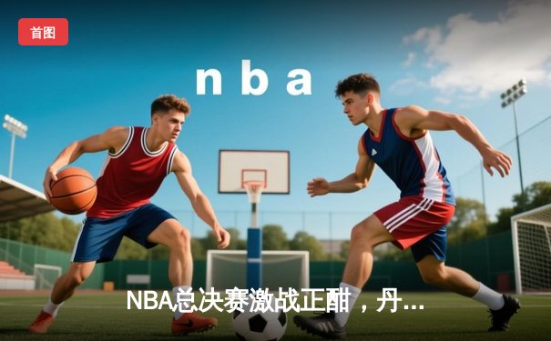 NBA总决赛激战正酣，丹佛掘金主场逆转战胜迈阿密热火，约基奇三双统治比赛