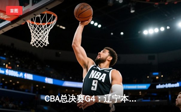 CBA总决赛G4：辽宁本钢逆转战胜浙江稠州金租，总比分3-1夺得赛点