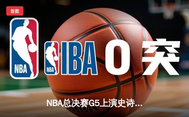 NBA总决赛G5上演史诗逆转 凯尔特人绝地反击拖入抢七