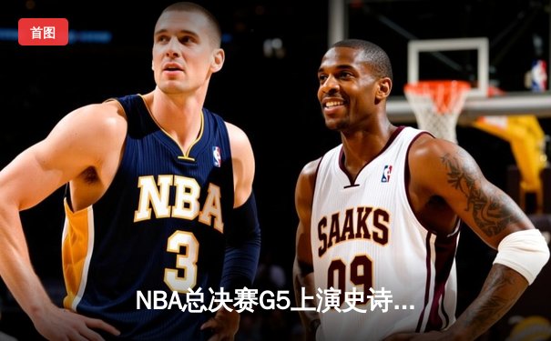 NBA总决赛G5上演史诗逆转：凯尔特人绝境重生，塔图姆狂砍41分扳回一城