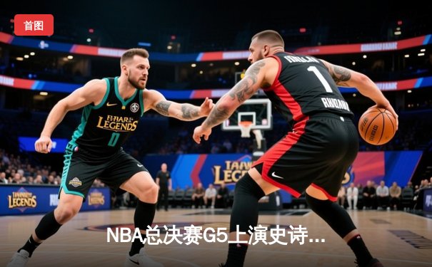 NBA总决赛G5上演史诗逆转，凯尔特人末节狂飙锁定冠军点