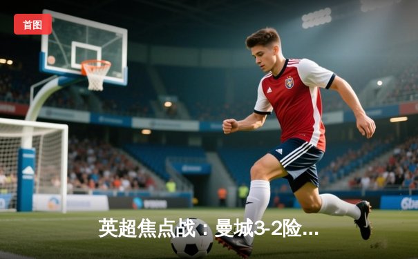 英超焦点战：曼城3-2险胜利物浦，哈兰德双响锁定争冠关键三分