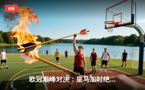 欧冠巅峰对决：皇马加时绝杀利物浦，第15次捧起大耳朵杯