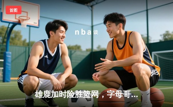 雄鹿加时险胜篮网，字母哥44分14篮板率队逆转