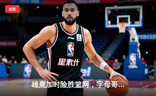 雄鹿加时险胜篮网，字母哥44分14篮板率队逆转